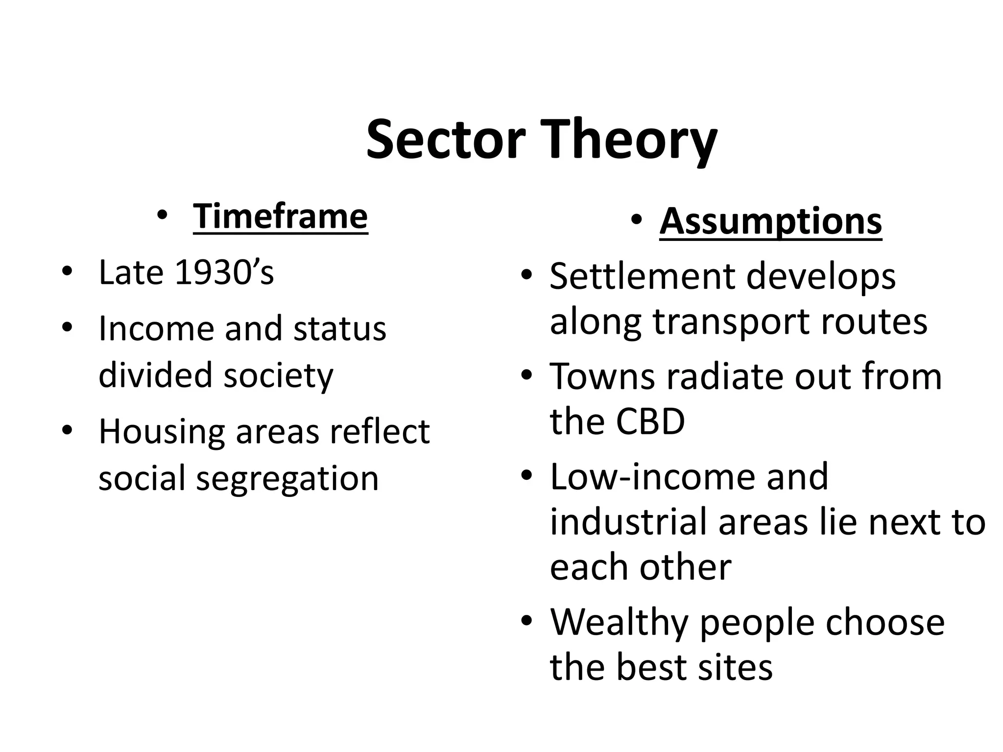 Sector Theory
• Timeframe
• Late 1930’s
• Income and status
divided society
• Housing areas reflect
social segregation
• Assumptions
• Settlement develops
along transport routes
• Towns radiate out from
the CBD
• Low-income and
industrial areas lie next to
each other
• Wealthy people choose
the best sites
 