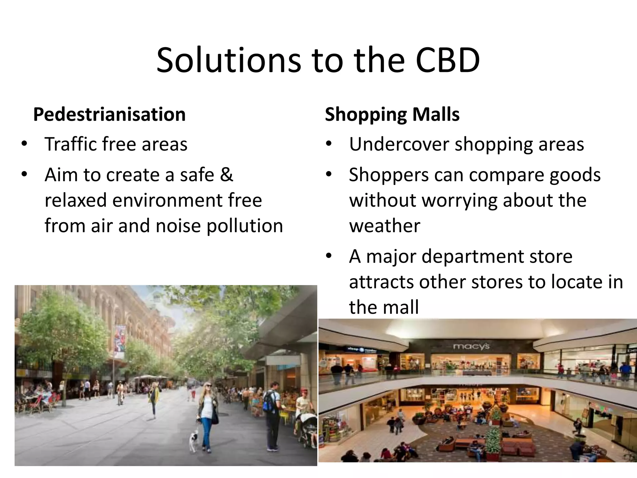 Solutions to the CBD
Pedestrianisation
• Traffic free areas
• Aim to create a safe &
relaxed environment free
from air and noise pollution
Shopping Malls
• Undercover shopping areas
• Shoppers can compare goods
without worrying about the
weather
• A major department store
attracts other stores to locate in
the mall
 