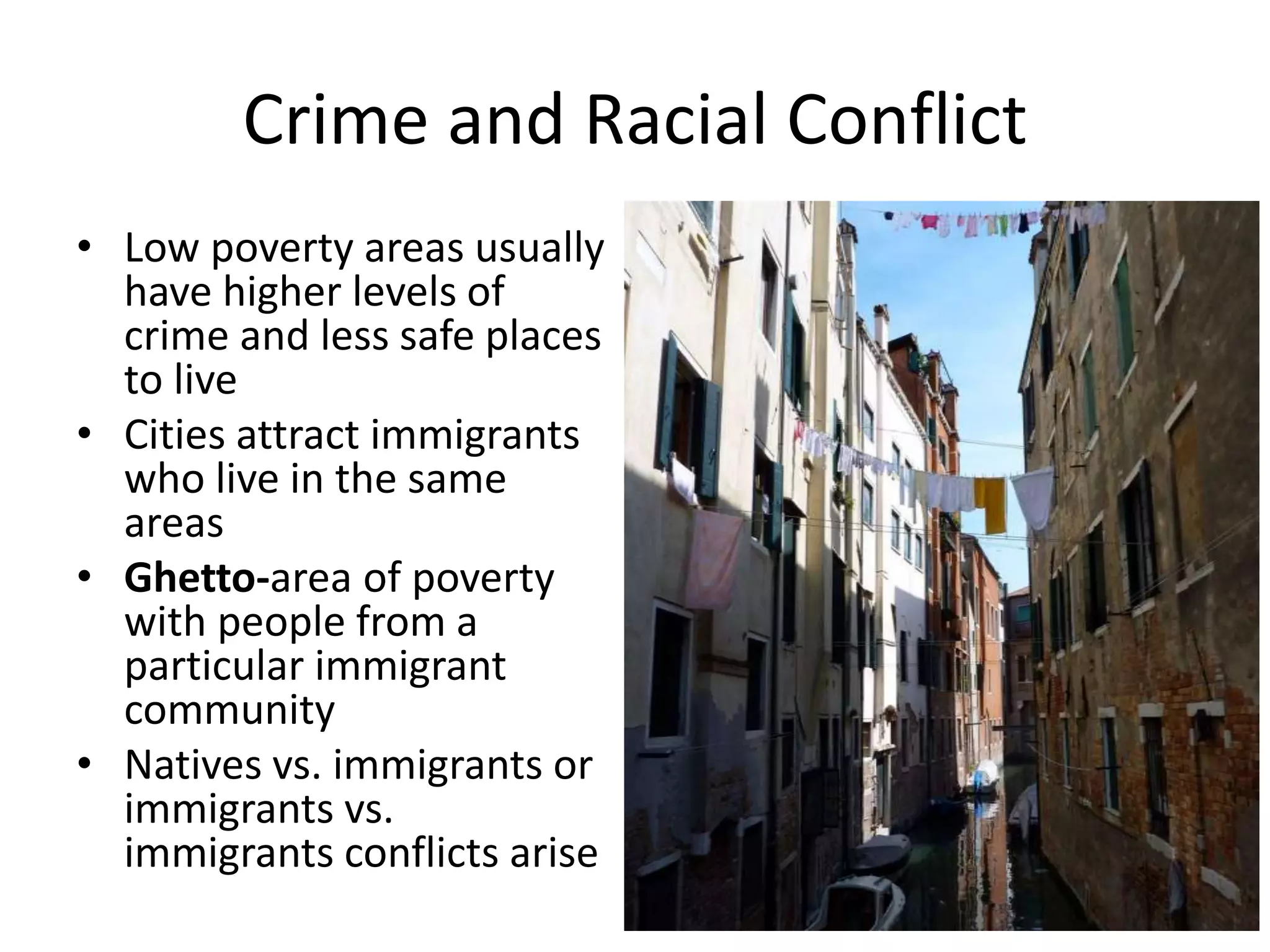 Crime and Racial Conflict
• Low poverty areas usually
have higher levels of
crime and less safe places
to live
• Cities attract immigrants
who live in the same
areas
• Ghetto-area of poverty
with people from a
particular immigrant
community
• Natives vs. immigrants or
immigrants vs.
immigrants conflicts arise
 