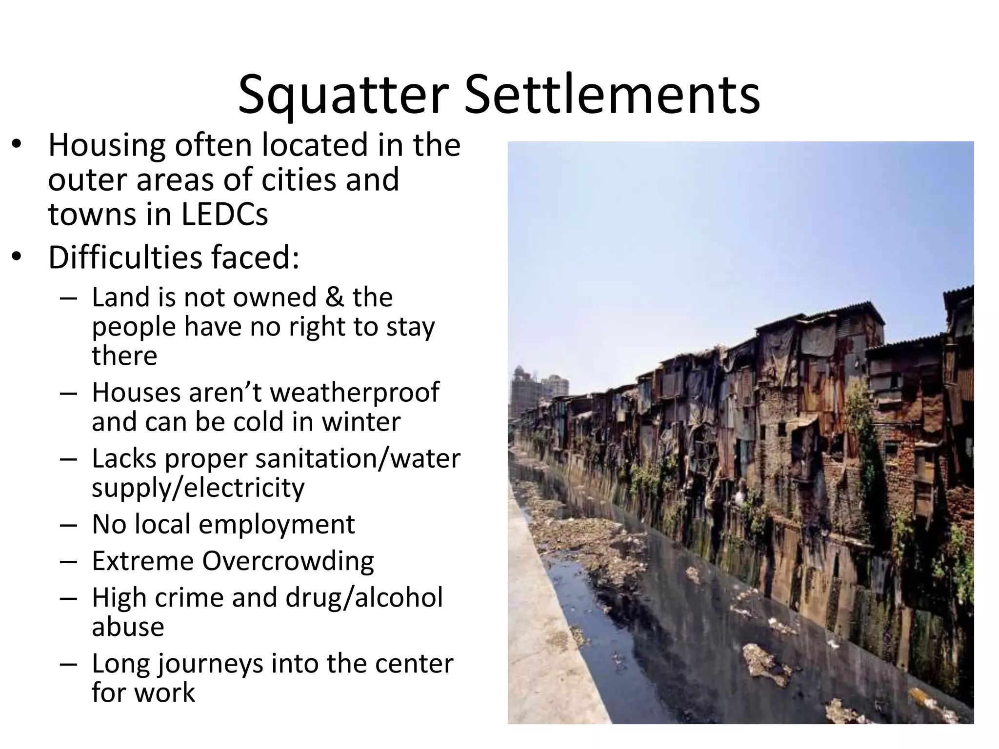 Squatter Settlements
• Housing often located in the
outer areas of cities and
towns in LEDCs
• Difficulties faced:
– Land is not owned & the
people have no right to stay
there
– Houses aren’t weatherproof
and can be cold in winter
– Lacks proper sanitation/water
supply/electricity
– No local employment
– Extreme Overcrowding
– High crime and drug/alcohol
abuse
– Long journeys into the center
for work
 