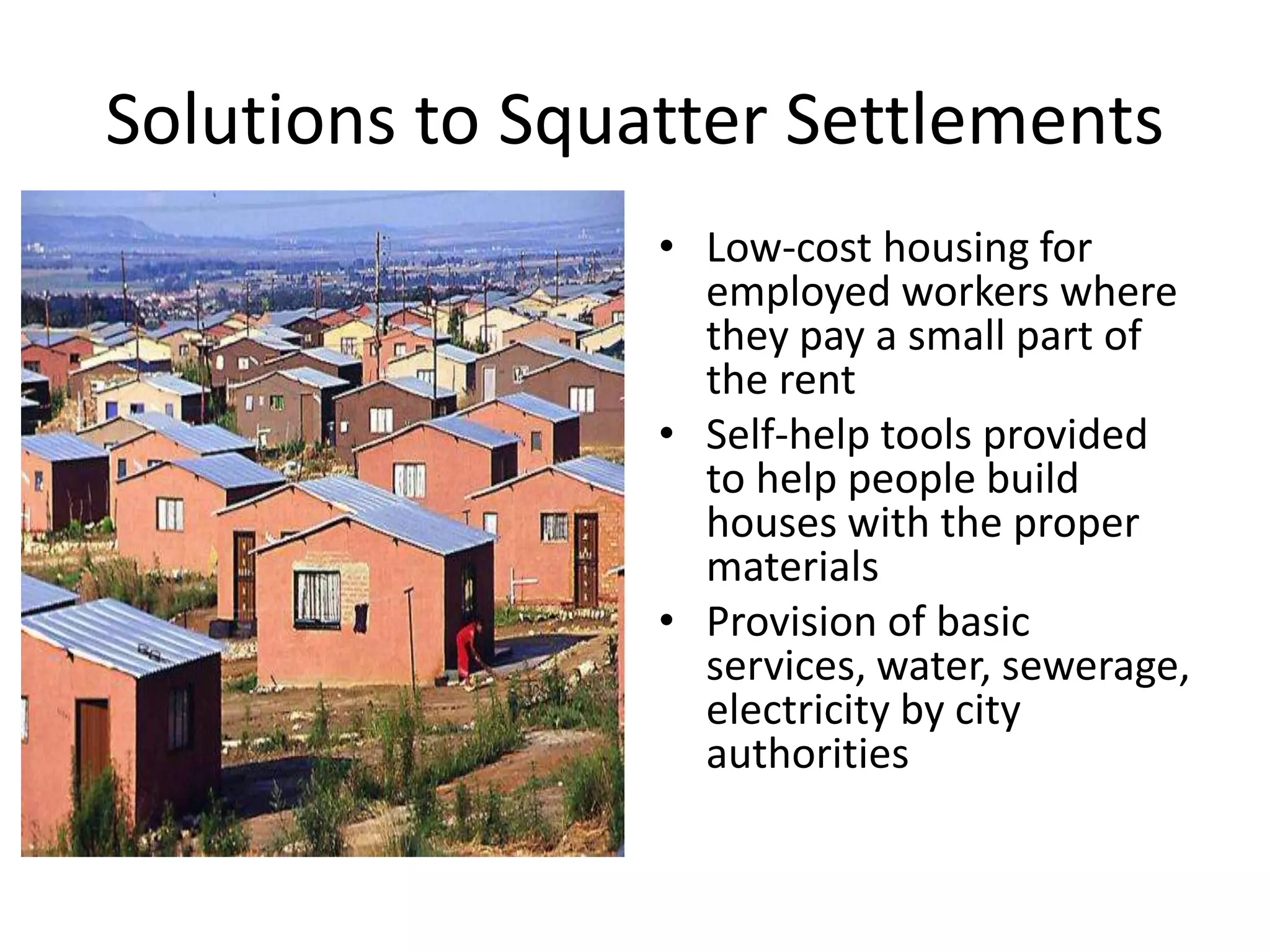 Solutions to Squatter Settlements
• Low-cost housing for
employed workers where
they pay a small part of
the rent
• Self-help tools provided
to help people build
houses with the proper
materials
• Provision of basic
services, water, sewerage,
electricity by city
authorities
 