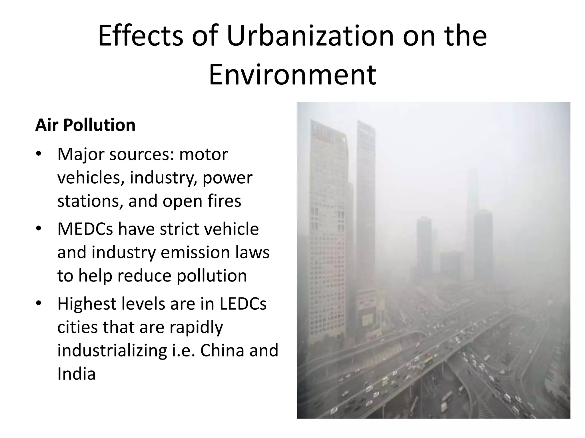 Effects of Urbanization on the
Environment
Air Pollution
• Major sources: motor
vehicles, industry, power
stations, and open fires
• MEDCs have strict vehicle
and industry emission laws
to help reduce pollution
• Highest levels are in LEDCs
cities that are rapidly
industrializing i.e. China and
India
 