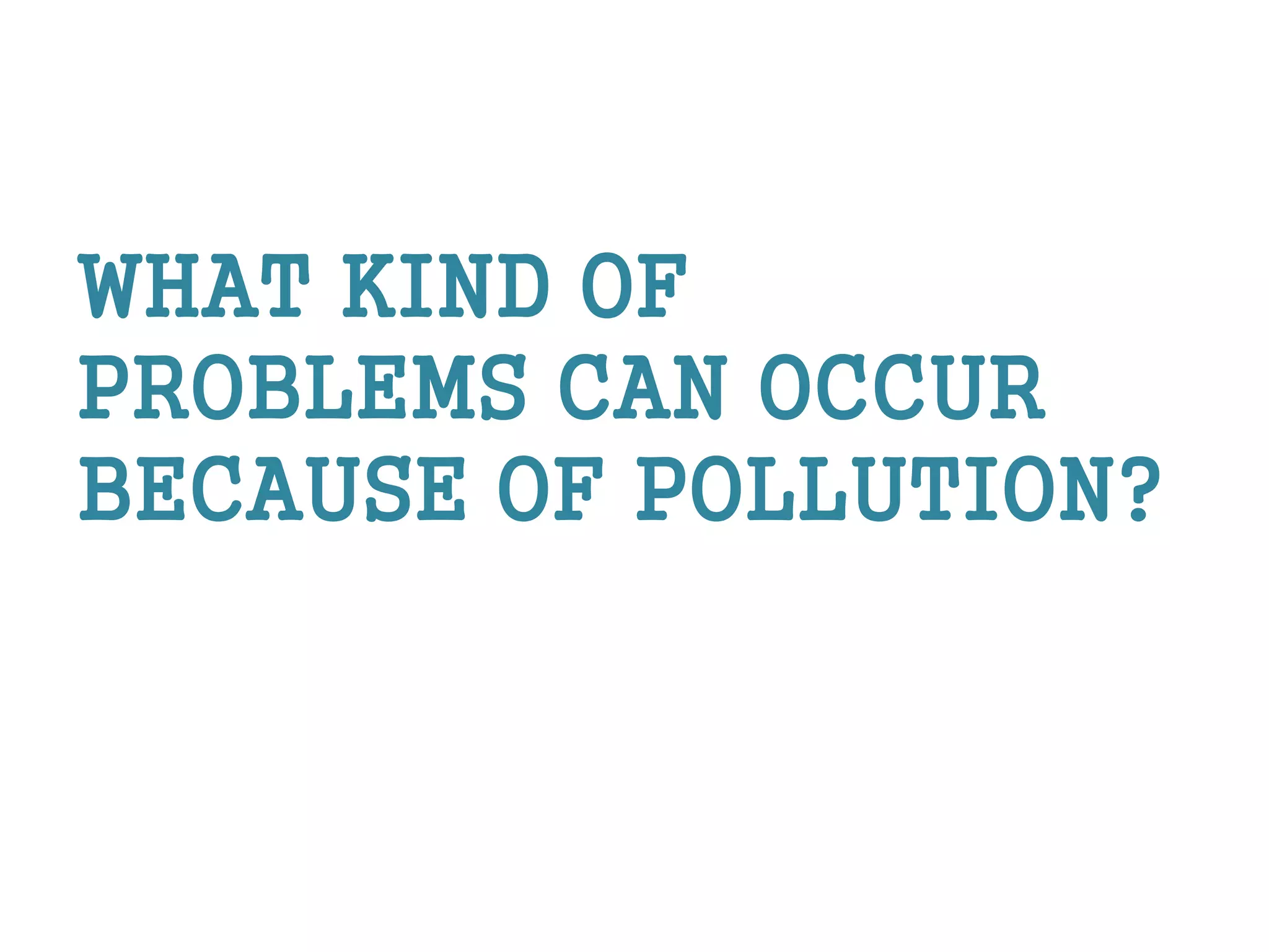 WHAT KIND OF
PROBLEMS CAN OCCUR
BECAUSE OF POLLUTION?
 