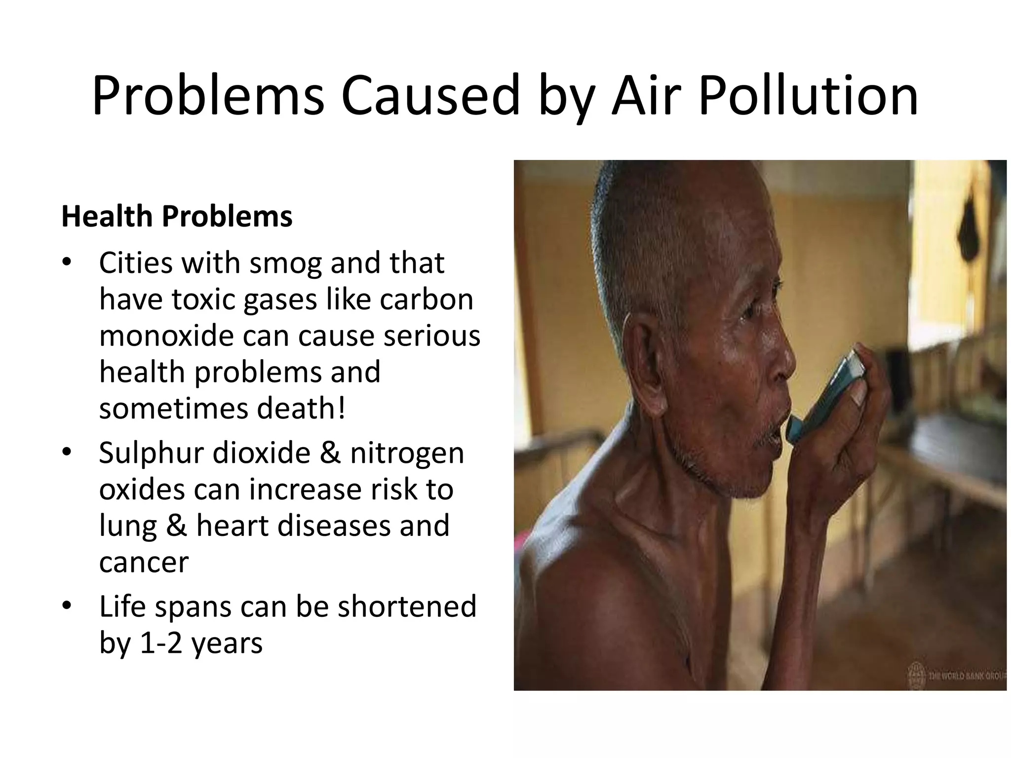 Problems Caused by Air Pollution
Health Problems
• Cities with smog and that
have toxic gases like carbon
monoxide can cause serious
health problems and
sometimes death!
• Sulphur dioxide & nitrogen
oxides can increase risk to
lung & heart diseases and
cancer
• Life spans can be shortened
by 1-2 years
 