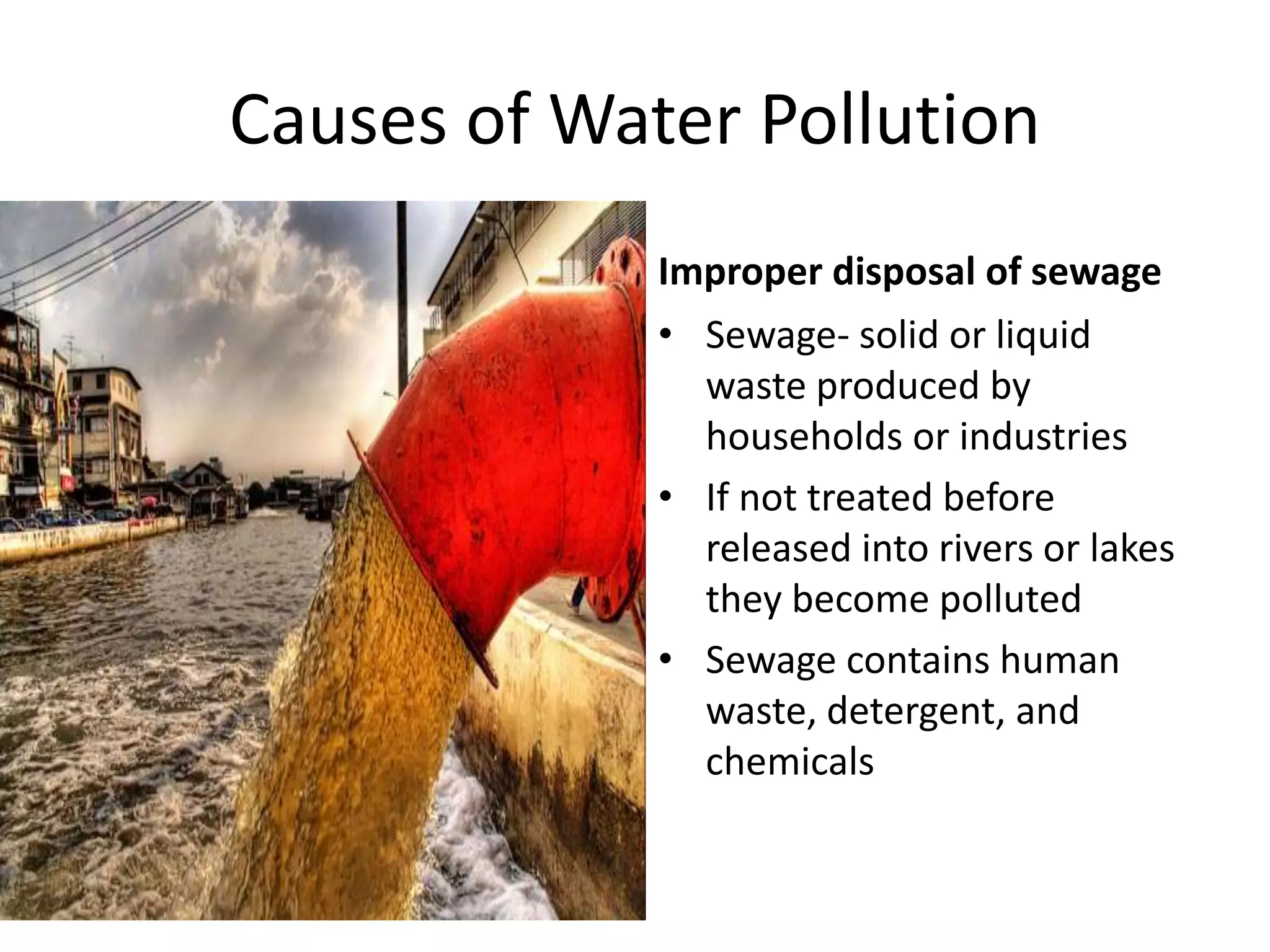 Causes of Water Pollution
Improper disposal of sewage
• Sewage- solid or liquid
waste produced by
households or industries
• If not treated before
released into rivers or lakes
they become polluted
• Sewage contains human
waste, detergent, and
chemicals
 