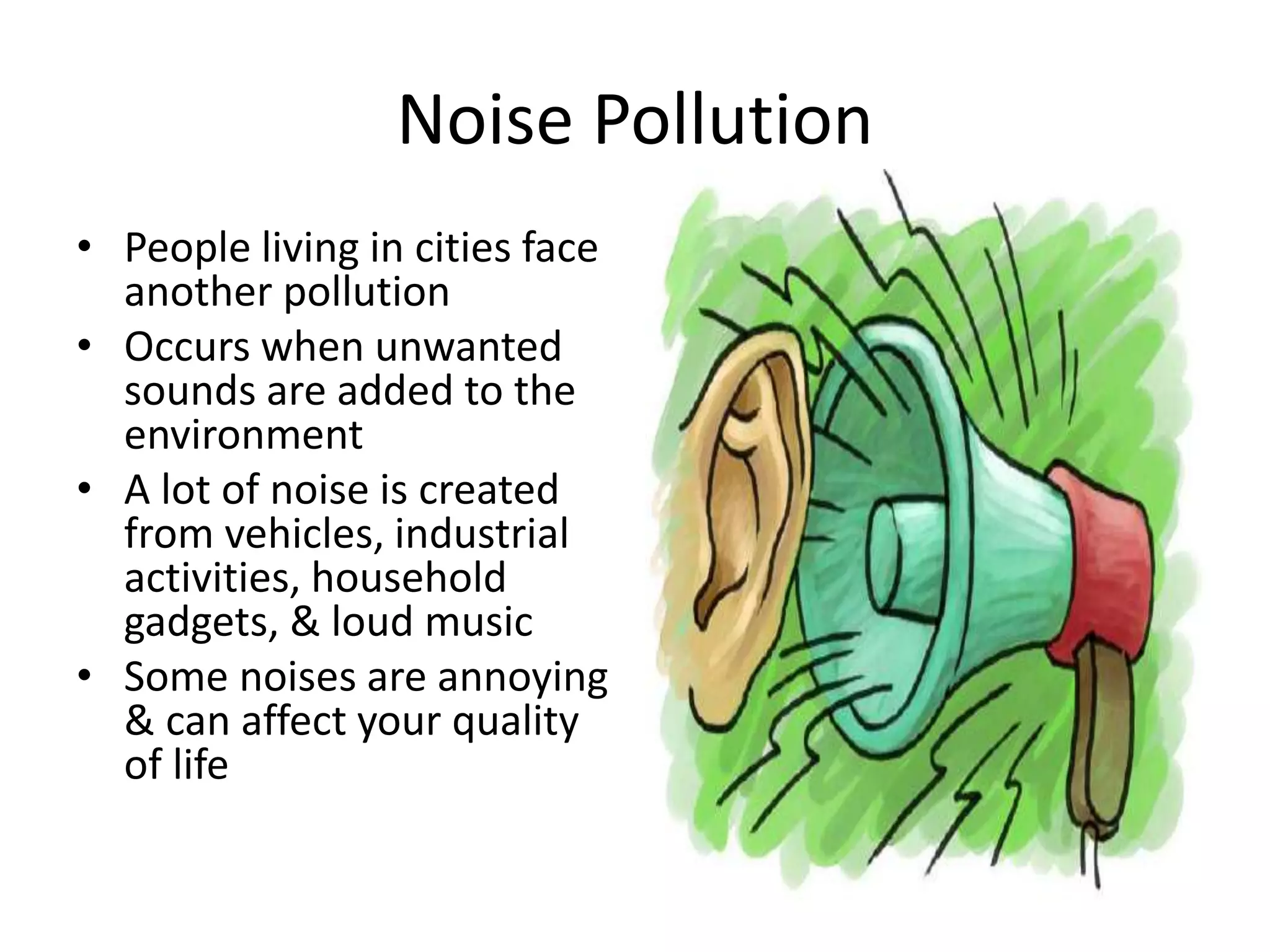 Noise Pollution
• People living in cities face
another pollution
• Occurs when unwanted
sounds are added to the
environment
• A lot of noise is created
from vehicles, industrial
activities, household
gadgets, & loud music
• Some noises are annoying
& can affect your quality
of life
 