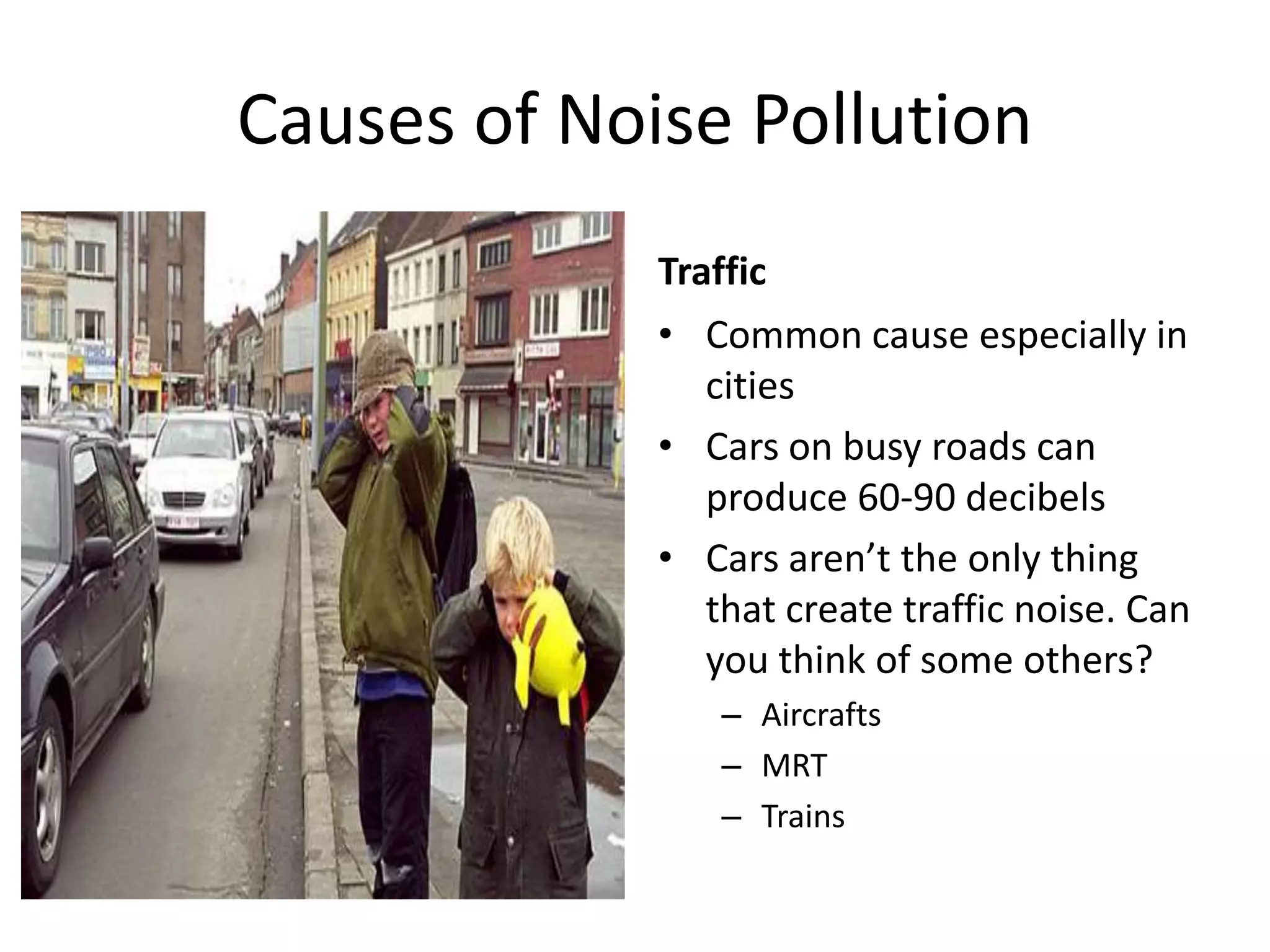 Causes of Noise Pollution
Traffic
• Common cause especially in
cities
• Cars on busy roads can
produce 60-90 decibels
• Cars aren’t the only thing
that create traffic noise. Can
you think of some others?
– Aircrafts
– MRT
– Trains
 