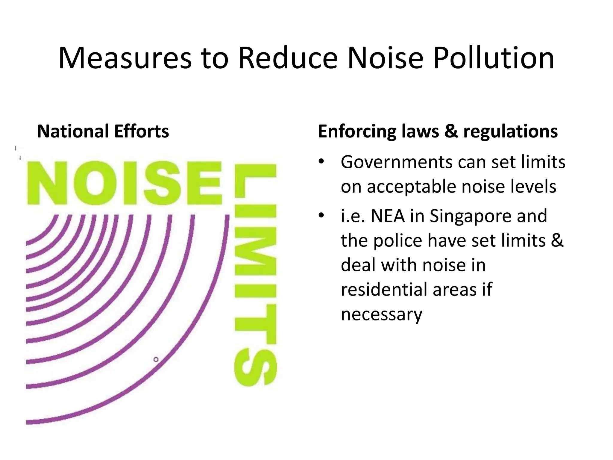 Measures to Reduce Noise Pollution
National Efforts Enforcing laws & regulations
• Governments can set limits
on acceptable noise levels
• i.e. NEA in Singapore and
the police have set limits &
deal with noise in
residential areas if
necessary
 