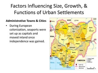 Factors Influencing Size, Growth, &
Functions of Urban Settlements
Administrative Towns & Cities
• During European
colonization, seaports were
set up as capitals and
moved inland once
independence was gained.
 