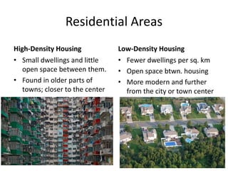 Residential Areas
High-Density Housing
• Small dwellings and little
open space between them.
• Found in older parts of
towns; closer to the center
Low-Density Housing
• Fewer dwellings per sq. km
• Open space btwn. housing
• More modern and further
from the city or town center
 