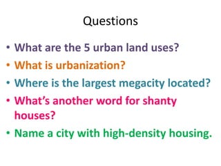 Questions
• What are the 5 urban land uses?
• What is urbanization?
• Where is the largest megacity located?
• What’s another word for shanty
houses?
• Name a city with high-density housing.
 