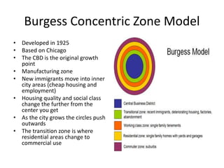 Burgess Concentric Zone Model
• Developed in 1925
• Based on Chicago
• The CBD is the original growth
point
• Manufacturing zone
• New immigrants move into inner
city areas (cheap housing and
employment)
• Housing quality and social class
change the further from the
center you get
• As the city grows the circles push
outwards
• The transition zone is where
residential areas change to
commercial use
 