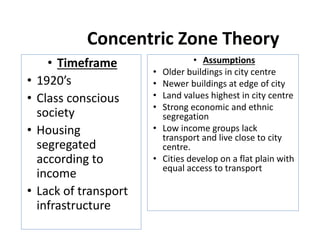 Concentric Zone Theory
• Timeframe
• 1920’s
• Class conscious
society
• Housing
segregated
according to
income
• Lack of transport
infrastructure
• Assumptions
• Older buildings in city centre
• Newer buildings at edge of city
• Land values highest in city centre
• Strong economic and ethnic
segregation
• Low income groups lack
transport and live close to city
centre.
• Cities develop on a flat plain with
equal access to transport
 