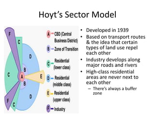 Hoyt’s Sector Model
• Developed in 1939
• Based on transport routes
& the idea that certain
types of land use repel
each other
• Industry develops along
major roads and rivers
• High-class residential
areas are never next to
each other
– There’s always a buffer
zone
 