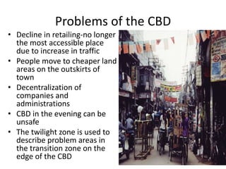 Problems of the CBD
• Decline in retailing-no longer
the most accessible place
due to increase in traffic
• People move to cheaper land
areas on the outskirts of
town
• Decentralization of
companies and
administrations
• CBD in the evening can be
unsafe
• The twilight zone is used to
describe problem areas in
the transition zone on the
edge of the CBD
 