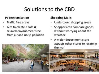 Solutions to the CBD
Pedestrianisation
• Traffic free areas
• Aim to create a safe &
relaxed environment free
from air and noise pollution
Shopping Malls
• Undercover shopping areas
• Shoppers can compare goods
without worrying about the
weather
• A major department store
attracts other stores to locate in
the mall
 