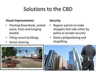 Solutions to the CBD
Visual Improvements
• Planting flowerbeds, seated
areas, trees and hanging
baskets
• Filling vacant buildings
• Street cleaning
Security
• Regular patrols to make
shoppers feel safe either by
police or private security
• Deters pickpocketing and
shoplifting
 