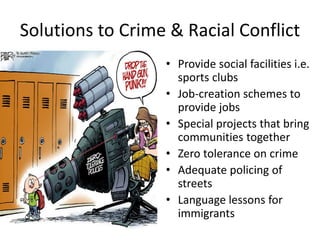 Solutions to Crime & Racial Conflict
• Provide social facilities i.e.
sports clubs
• Job-creation schemes to
provide jobs
• Special projects that bring
communities together
• Zero tolerance on crime
• Adequate policing of
streets
• Language lessons for
immigrants
 