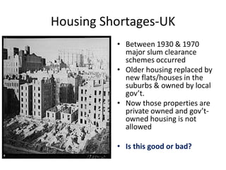 Housing Shortages-UK
• Between 1930 & 1970
major slum clearance
schemes occurred
• Older housing replaced by
new flats/houses in the
suburbs & owned by local
gov’t.
• Now those properties are
private owned and gov’t-
owned housing is not
allowed
• Is this good or bad?
 