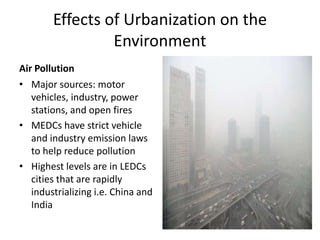 Effects of Urbanization on the
Environment
Air Pollution
• Major sources: motor
vehicles, industry, power
stations, and open fires
• MEDCs have strict vehicle
and industry emission laws
to help reduce pollution
• Highest levels are in LEDCs
cities that are rapidly
industrializing i.e. China and
India
 