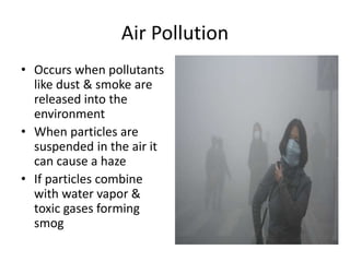 Air Pollution
• Occurs when pollutants
like dust & smoke are
released into the
environment
• When particles are
suspended in the air it
can cause a haze
• If particles combine
with water vapor &
toxic gases forming
smog
 