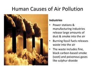 Human Causes of Air Pollution
Industries
• Power stations &
manufacturing industries
release large amounts of
dust & smoke into the air
• Burning fossil fuels releases
waste into the air
• The waste includes fine,
black carbon-based smoke
(soot) and poisonous gases
like sulphur dioxide
 