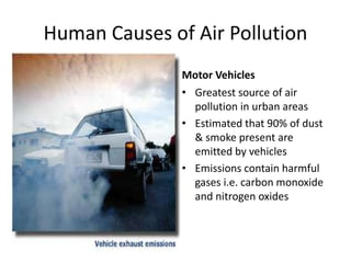 Human Causes of Air Pollution
Motor Vehicles
• Greatest source of air
pollution in urban areas
• Estimated that 90% of dust
& smoke present are
emitted by vehicles
• Emissions contain harmful
gases i.e. carbon monoxide
and nitrogen oxides
 