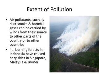 Extent of Pollution
• Air pollutants, such as
dust smoke & harmful
gases can be carried by
winds from their source
to other parts of the
country or to other
countries
• i.e. burning forests in
Indonesia have caused
hazy skies in Singapore,
Malaysia & Brunei
 