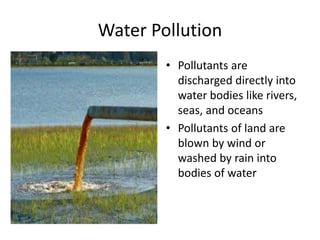 Water Pollution
• Pollutants are
discharged directly into
water bodies like rivers,
seas, and oceans
• Pollutants of land are
blown by wind or
washed by rain into
bodies of water
 