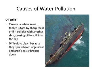 Causes of Water Pollution
Oil Spills
• Can occur when an oil
tanker is torn by sharp rocks
or if it collides with another
ship, causing oil to spill into
the sea
• Difficult to clean because
they spread over large areas
and aren’t easily broken
down
 