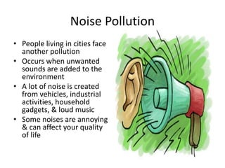 Noise Pollution
• People living in cities face
another pollution
• Occurs when unwanted
sounds are added to the
environment
• A lot of noise is created
from vehicles, industrial
activities, household
gadgets, & loud music
• Some noises are annoying
& can affect your quality
of life
 