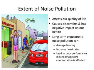 Extent of Noise Pollution
• Affects our quality of life
• Causes discomfort & has
negative impact on our
health
• Long term exposure to
noise pollution can:
– damage hearing
– Increase heart rates
– Lead to poor performance
in school/work b/c
concentration is affected
 