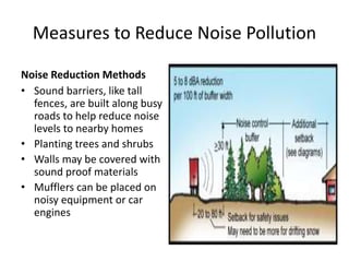 Measures to Reduce Noise Pollution
Noise Reduction Methods
• Sound barriers, like tall
fences, are built along busy
roads to help reduce noise
levels to nearby homes
• Planting trees and shrubs
• Walls may be covered with
sound proof materials
• Mufflers can be placed on
noisy equipment or car
engines
 