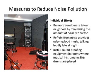 Measures to Reduce Noise Pollution
Individual Efforts
• Be more considerate to our
neighbors by minimizing the
amount of noise we create
• Refrain from noisy activities
(playing loud music, talking
loudly late at night)
• Install sound-proofing
equipment in rooms where
musical instruments like
drums are played
 