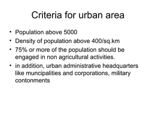 Criteria for urban area
• Population above 5000
• Density of population above 400/sq.km
• 75% or more of the population should be
engaged in non agricultural activities.
• in addition, urban administrative headquarters
like muncipalities and corporations, military
contonments
 