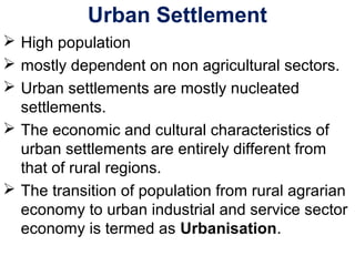 Urban Settlement
 High population
 mostly dependent on non agricultural sectors.
 Urban settlements are mostly nucleated
settlements.
 The economic and cultural characteristics of
urban settlements are entirely different from
that of rural regions.
 The transition of population from rural agrarian
economy to urban industrial and service sector
economy is termed as Urbanisation.
 