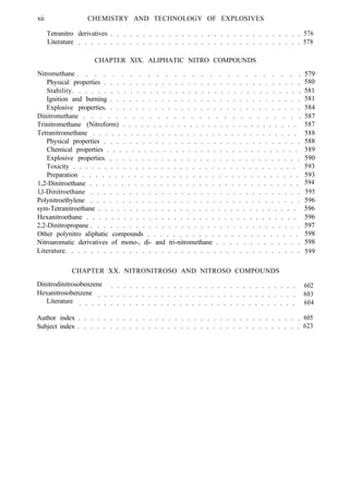 xii CHEMISTRY AND TECHNOLOGY OF EXPLOSIVES
Tetranitro derivatives . . . . . . . . . . . . . . . . . . . . . . . . . . . . . . 576
Literature . . . . . . . . . . . . . . . . . . . . . . . . . . . . . . . . . . . 578
CHAPTER XIX. ALIPHATIC NITRO COMPOUNDS
Nitromethane . . . . . . . . . . . . . . . . . . . . . . . . . . 579
Physical properties . . . . . . . . . . . . . . . . . . . . . . . . . . . . . . . 580
Stability. . . . . . . . . . . . . . . . . . . . . . . . . . . . . . . . . . . . 581
Ignition and burning . . . . . . . . . . . . . . . . . . . . . . . . . . . . . . 581
Explosive properties. . . . . . . . . . . . . . . . . . . . . . . . . . . . . . . 584
Dinitromethane . . . . . . . . . . . . . . . . . . . . . . . . . . .
Trinitromethane (Nitroform) . . . . . . . . . . . . . . . . . . . . . . . . . . . . .
587
587
Tetranitromethane . . . . . . . . . . . . . . . . . . . . . . . . . . . . . . . . . 588
Physical properties . . . . . . . . . . . . . . . . . . . . . . . . . . . . . . . 588
Chemical properties . . . . . . . . . . . . . . . . . . . . . . . . . . . . . . . 589
Explosive properties. . . . . . . . . . . . . . . . . . . . . . . . . . . . . . . 590
Toxicity . . . . . . . . . . . . . . . . . . . . . . . . . . . . . . . . . . . . 593
Preparation . . . . . . . . . . . . . . . . . . . . . . . . . . . . . . . . . . 593
1,2-Dinitroethane . . . . . . . . . . . . . . . . . . . . . . . . . . . . . . . . . 594
l,l-Dinitroethane . . . . . . . . . . . . . . . . . . . . . . . . . . . . . . . . . 595
Polynitroethylene . . . . . . . . . . . . . . . . . . . . . . . . . . . . . . . . . 596
sym-Tetranitroethane . . . . . . . . . . . . . . . . . . . . . . . . . . . . . . . . 596
Hexanitroethane . . . . . . . . . . . . . . . . . . . . . . . . . . . . . . . . . . 596
2,2-Dinitropropane . . . . . . . . . . . . . . . . . . . . . . . . . . . . . . . . . 597
Other polynitro aliphatic compounds . . . . . . . . . . . . . . . . . . . . . . . . 598
Nitroaromatic derivatives of mono-, di- and tri-nitromethane . . . . . . . . . . . . . 598
Literature. . . . . . . . . . . . . . . . . . . . . . . . . . . . . . . . . . . . . 599
CHAPTER XX. NITRONITROSO AND NITROSO COMPOUNDS
Dinitrodinitrosobenzene . . . . . . . . . . . . . . . . . . . . . . . . . . . . . . 602
Hexanitrosobenzene . . . . . . . . . . . . . . . . . . . . . . . . . . . . . . . . 603
Literature . . . . . . . . . . . . . . . . . . . . . . . . . . . . . . . . . . . 604
Author index . . . . . . . . . . . . . . . . . . . . . . . . . . . . . . . . . . . 605
Subject index . . . . . . . . . . . . . . . . . . . . . . . . . . . . . . . . . . . 623
 