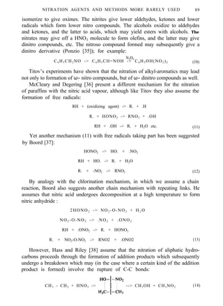 NITRATION AGENTS AND METHODS MORE RARELY USED 89
isomerize to give oximes. The nitrites give lower aldehydes, ketones and lower
radicals which form lower nitro compounds. The alcohols oxidize to aldehydes
and ketones, and the latter to acids, which may yield esters with alcohols. The
nitrates may give off a HNO3 molecule to form olefins, and the latter may give
dinitro compounds, etc. The nitroso compound formed may subsequently give a
dinitro derivative (Ponzio [35]); for example:
N2O4
C6 H5 CH2 NO -> C6 H5 CH=NOH -> C6 H5 OH(NO2 )2 (10)
Titov’s experiments have shown that the nitration of alkyl-aromatics may lead
not only to formation of ω− nitro compounds, but of ω− dinitro compounds as well.
McCleary and Degering [36] present a different mechanism for the nitration
of paraffins with the nitric acid vapour, although like Titov they also assume the
formation of free radicals:
RH + (oxidizing agent) -> R. + .H
R. + HONO2 -> RNO2 + .OH
RH + .OH -> R. + H2O etc. (11)
Yet another mechanism (11) with free radicals taking part has been suggested
by Boord [37]:
HONO2 -> HO. + .NO2
RH + HO. -> R. + H2O
R. + -NO2 -> RNO2 (12)
By analogy with the chlorination mechanism, in which we assume a chain
reaction, Boord also suggests another chain mechanism with repeating links. He
assumes that nitric acid undergoes decomposition at a high temperature to form
nitric anhydride :
2HONO2 -> NO2 -O-NO2 + H2 O
NO2 -O-NO2 -> .NO2 + .ONO2
RH + .ONO2 -> R. + HONO2
R. + NO2-O-NO2 -> RNO2 + .ONO2 (13)
However, Hass and Riley [38] assume that the nitration of aliphatic hydro-
carbons proceeds through the formation of addition products which subsequently
undergo a breakdown which may (in the case where a certain kind of the addition
product is formed) involve the rupture of C-C bonds:
CH3 - CH3 + HNO3 -> --> CH3OH + CH3NO2 (14)
 
