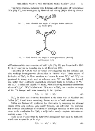 NITRATION AGENTS AND METHODS MORE RARELY USED 91
The stereo-structure, including bond distances and bond angles of vapour phase
NO2 (Fig. 17), was investigated by Maxwell and Mosley [44] in 1940 by electron
FIG. 17. Bond distances and angles of nitrogen dioxide (Maxwell
and Mosley [44]).
FIG. 18. Bond distances and angles of dinitrogen tetroxide (Broadley
and Robertson [45]).
diffraction and the stereo-structure of solid N2O4 (Fig. 18) was determined in 1949
by X-ray analysis by Broadley and J. M. Robertson [45].
The ability of N2O4 to react in various ways suggested that the substance can
also undergo heterogeneous dissociation in various ways. Three modes of
ionization of N2O4 in dilute solutions are known. In water NO2
-
and NO3
-
are
produced, in strong acids, such as sulphuric acid, NO+
and NO2
+
are formed,
and under other conditions intermediate ionization leads to formation of NO+
and NO3
-
. Clusius and Vecchi [46] found, when dissolving tetramethylammonium
nitrate (CH3)4N+ 15
NO3
-
labelled with 15
N isotope in N2O4, that complete exchange
of the 15
N isotope took place according to the equation:
N2O4 <-> NO+
+ NO3
-
(17)
N2O4 in nitric acid solutions dissociated in the same way, as Goulden and
Millen [47] found, when examining Raman spectra of such solutions.
Millen and Watson [48] confirmed this observation by examining the infra-red
spectra of the same solutions. Very recently Goulden, Lee and Millen [48a] examined
the electrical conductances of solutions of dinitrogen tetroxide in nitric acid and
came to the conclusion that N2O4 is subjected to nearly complete ionization ac-
cording to eqn. (17).
There is no evidence that the heterolytic dissociation may have the form (18)
which was accepted in earlier days:
N2O4 <-> NO2
+
+ NO2
-
(18)
 