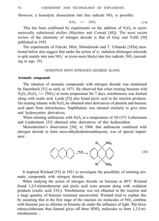 92 CHEMISTRY AND TECHNOLOGY OF EXPLOSIVES
However, a homolytic dissociation into free radicals NO2 is possible:
N2O4 <-> 2NO2 (19)
This has been confirmed by experiments on the addition of N2O4 to asym-
metrically substituted olefins (Shechter and Conrad [49]). The most recent
review of the chemistry of nitrogen dioxide is that of Gray and Yoffe [50]
published in 1955.
The experiments of Falecki, Mint, Slebodzinski and T. Urbanski [185a] men-
tioned below also suggest that under the action of γ− radiation dinitrogen tetroxide
is split mainly into ions NO2
+
or (even more likely) into free radicals .NO2 (accord-
ing to eqn. 19).
NITRATION WITH NITROGEN DIOXIDE ALONE
Aromatic compounds
The nitration of aromatic compounds with nitrogen dioxide was mentioned
by Hasenbach [51] as early as 1871. He observed that when treating benzene with
N2O4 (N2O4 <-> 2NO2) at room temperature for 7 days, nitrobenzene was formed
along with oxalic acid. Leeds [52] also found picric acid in the reaction products.
On treating toluene with N2O4 he obtained nitro derivatives of phenols and benzoic
acid apart from nitrotoluenes. Naphthalene was nitrated similarly to give nitro
and hydroxynitro derivatives.
When nitrating anthracene with N2O4 at a temperature of 10-15°C Liebermann
and Lindermann [53] obtained nitro derivatives of this hydrocarbon.
Meisenheimer’s observation [54], in 1904, that anthracene combined with
nitrogen dioxide to form meso-dihydrodinitroanthracene, was of special import-
ance :
(20)
It inspired Wieland [55] in 1921 to investigate the possibility of nitrating aro-
matic compounds with nitrogen dioxide.
When studying the action of nitrogen dioxide on benzene at 80°C Wieland
found 1,3,5-trinitrobenzene and picric acid were present along with oxidation
products (oxalic acid, CO2). Nitrobenzene was not obtained in the reaction and
a large quantity of benzene remained unconverted. Wieland tried to explain this
by assuming that in the first stage of the reaction six molecules of NO2 combine
with benzene just as chlorine or bromine do under the influence of light. The hexa-
nitrocyclohexane thus formed gives off three HNO2 molecules to form 1,3,5-tri-
nitrobenzene :
 