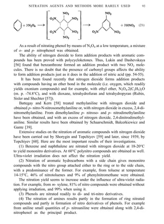 NITRATION AGENTS AND METHODS MORE RARELY USED 93
(21)
As a result of nitrating phenol by means of N2O4 at a low temperature, a mixture
of o- and p- nitrophenol was obtained.
The ability of nitrogen dioxide to form addition products with aromatic com-
pounds has been proved with polycycloketones. Thus, Lukin and Dashevskaya
[56] found that benzanthrone formed an addition product with two NO2 mole-
cules. There is no doubt that the presence of carbonyl groups affects the ability
to form addition products just as it does in the addition of nitric acid (pp. 54-55).
It has been found recently that nitrogen dioxide forms addition products
with compounds having an ether bond in the molecule (i.e. oxygen, which readily
yields oxonium compounds) and for example, with ethyl ether, N2O4.2(C2H5)2O
(m. p. -74.8°C), and with dioxane, tetrahydrofuran and tetrahydropyran (Rubin,
Sisler and Shechter [57]).
Battegay and Kern [58] treated methylaniline with nitrogen dioxide and
obtained p- nitro-N-nitrosomethylaniline or, with nitrogen dioxide in excess, 2,4-di-
nitromethylaniline. From dimethylaniline p- nitroso- and p- nitrodimethylaniline
have been obtained, and with an excess of nitrogen dioxide, 2,4-dinitrodimethyl-
aniline. Similar results have been obtained by Schaarschmidt, Balcerkiewicz and
Gante [39].
Extensive studies on the nitration of aromatic compounds with nitrogen dioxide
have been carried out by Shorygin and Topchiyev [59] and later, since 1939, by
Topchiyev [60]. Here are the most important results of their investigations.
(1) Benzene and naphthalene are nitrated with nitrogen dioxide at 18-20°C
to yield mononitro derivatives. At 60°C polynitro compounds are obtained as well.
Ultra-violet irradiation does not affect the nitration yield.
(2) Nitration of aromatic hydrocarbons with a side chain gives mononitro
compounds with the nitro group attached either to the ring or to the side chain,
with a predominance of the former. For example, from toluene at temperature
14-15°C, 46% of nitrotoluenes and 9% of phenylnitromethane were obtained.
The nitration yield seems to increase under the influence of ultra-violet radia-
tion. For example, from m- xylene, 81% of nitro compounds were obtained without
applying irradiation, and 99% when using it.
(3) Phenols are nitrated readily to di- and tri-nitro derivatives.
(4) The nitration of amines results partly in the formation of ring nitrated
compounds and partly in formation of nitro derivatives of phenols. For example
from aniline small quantities of p- nitroaniline were obtained along with 2,4-di-
nitrophenol as the principal product.
 