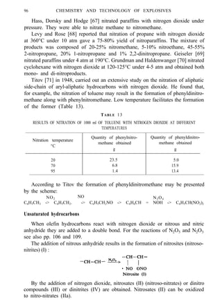96 CHEMISTRY AND TECHNOLOGY OF EXPLOSIVES
Hass, Dorsky and Hodge [67] nitrated paraffins with nitrogen dioxide under
pressure. They were able to nitrate methane to nitromethane.
Levy and Rose [68] reported that nitration of propane with nitrogen dioxide
at 360°C under 10 atm gave a 75-80% yield of nitroparaffins. The mixture of
products was composed of 20-25% nitromethane, 5-10% nitroethane, 45-55%
2-nitropropane, 20% 1-nitropropane and 1% 2,2-dinitropropane. Geiseler [69]
nitrated paraffins under 4 atm at 190°C. Grundman and Haldenwanger [70] nitrated
cyclohexane with nitrogen dioxide at 120-125°C under 4-5 atm and obtained both
mono- and di-nitroproducts.
Titov [71] in 1948, carried out an extensive study on the nitration of aliphatic
side-chain of aryl-aliphatic hydrocarbons with nitrogen dioxide. He found that,
for example, the nitration of toluene may result in the formation of phenyldinitro-
methane along with phenylnitromethane. Low temperature facilitates the formation
of the former (Table 13).
TABLE 13
RESULTS OF NITRATION OF 1000 ml OF TOLUENE WITH NITROGEN DIOXIDE AT DIFFERENT
TEMPERATURES
Nitration temperature
°C
20
70
95
Quantity of phenylnitro- Quantity of phenyldinitro-
methane obtained methane obtained
g g
23.5 5.0
6.8 15.9
1.4 13.4
According to Titov the formation of phenyldinitromethane may be presented
by the scheme:
NO2
NO N2O4
C6H5CH3 -> C6H5CH2. -> C6H5CH2NO -> C6H6CH = NOH -> C6H5CH(NO2)2
Unsaturated hydrocarbons
When olefin hydrocarbons react with nitrogen dioxide or nitrous and nitric
anhydride they are added to a double bond. For the reactions of N2O5 and N2O3
see also pp. 106 and 109.
The addition of nitrous anhydride results in the formation of nitrosites (nitroso-
nitrites) (I) :
By the addition of nitrogen dioxide, nitrosates (II) (nitroso-nitrates) or dinitro
compounds (III) or dinitrites (IV) are obtained. Nitrosates (II) can be oxidized
to nitro-nitrates (IIa).
 