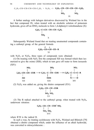 98 CHEMISTRY AND TECHNOLOGY OF EXPLOSIVES
C6 H5 -CH=CH-CH=CH-C 6 H5 + N2 O4 ->
IX
A further analogy with halogen derivatives discovered by Wieland lies in the
fact that compound IX, when treated with an alcoholic solution of potassium
hydroxide, gives off an HNO2 molecule to form 1,4-diphenyl-1-nitrobutadiene (X):
X
Subsequently Wieland found that on treating unsaturated compounds contain-
ing a carbonyl group, of the general formula
XI
with N2O3 or N2O4, three types of compounds were obtained:
(1) On treating with N2O3 first the compound XII was formed which then iso-
merized to give the oxime (XIII), which in turn gave off water to form isoxazole
(XIV):
XII XIII XIV
(2) N2O4 was added on, giving the dinitro compound (XV):
XV
(3) The R radical attached to the carbonyl group, when treated with N2O4,
underwent nitration:
XVI
where R’H is the radical R.
In such a way, by treating cyclohexene with N2O4, Wieland and Blümich [79]
obtained a dinitro compound which, under the influence of an alkali hydroxide,
was converted to nitrocyclohexene :
 