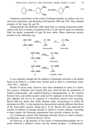 NITRATION AGENTS AND METHODS MORE RARELY USED 99
(22)
Numerous experiments on the action of nitrogen dioxides on olefins were car-
ried out by Demyanov and Sidorenlco [76] between 1909 and 1934. They obtained
products of the types IIa and III.
Schaarschmidt and Hoffmeier [40] found that on treating unsaturated hydro-
carbon with N2O4 a mixture of products of the I, II, III, and IV types was obtained.
Only the dinitro compounds of type III were stable. Others underwent decom-
position in the following way:
I Nitrosoolefin Nitroolefin
IIb Nitroolefin
IV Unstable nitrite
It was originally thought that the addition of dinitrogen tetroxide to the double
bond of an olefin in a weakly basic solvent such as ether is a heterolytic (ionic
-NO2
+
NO2
-
) addition.
Results of recent study, however, have been interpreted in terms of a homo-
lytic process. Schechter and Conrad [49] have observed that the production of
methyl-3-nitroacrylate and methyl-2-hydroxy-3-nitropropionate in the reaction
between N2O4 and methyl acrylate could not be explained on the basis of hetero-
lytic addition, but was to be expected if a homolytic process were occurring.
Brown [80] has shown that olefin nitration under circumstances in which the
nitronium ion (NO2
+
) is the reactant has characteristics entirely different from those
of the N2O4-olefin reaction. Brand and I. D. R. Stevens [81] also believed the
reaction of addition of nitrogen dioxide to olefins to involve radicals. According
to these authors the following experimental facts provide evidence for this:
(1) Cyclohexene reacted with dinitrogen tetroxide (N2O4) to yield l,2-dinitro-
cyclohexane and 2-nitrocyclohexyl nitrite.
(2) However, in the presence of two moles of bromotrichloromethane the re-
action followed a different course, and the normal products, 1,2-dinitrocyclo-
 