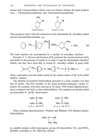 100 CHEMISTRY AND TECHNOLOGY OF EXPLOSIVES
hexane and 2-nitrocyclohexyl nitrite, were not formed. Instead, the main products
were : 2-bromonitrocyclohexane and 2-bromochlorocyclohexane.
(Yield 20.6%) (Yield 31.5%)
These products derive from the interaction of the intermediate β− nitroalkyl radical
and the bromotrichloromethane e.g. :
The main reaction was accompanied by a number of secondary reactions.
Recently T. E. Stevens and Emmons [82] examined the reaction between N2O4
and olefins in the presence of iodine in to order to trap the intermediate nitroalkyl
radical, and they have been able to isolate β− nitroalkyl iodides in good yield:
(24)
These experiments provide further proof of the radical nature of the N2O4-olefin
addition reaction.
The nitration of acetylene hydrocarbons proceeds in a more complex way than
that of olefins. The first member of the series-acetylene-undergoes various re-
actions, for example, with nitric acid (see p. 82 and p. 599) Tolane (diphenylacety-
lene) is nitrated with N2O4 to form dinitrostilbene. Two products are formed which
are presumably α− and β− stereoisomers:
α m. p. 186-187°C β m. p. 105-107°C
When nitrating phenylacetylene, Wieland and Blümich [79] obtained phenyl-
dinitroethylene:
an unstable product which decomposes giving off benzonitrile, CO2 and HNO2,
probably according to the following scheme:
 