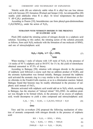 102 CHEMISTRY AND TECHNOLOGY OF EXPLOSIVES
Nitrolic acids (II) are relatively stable when R is alkyl but can lose nitrous
acid with furoxane (IV) formation (Wieland and Semper [14]). Aci-nitroparaffins (III)
readily yield aldehydes when R is alkyl. At lower temperatures the product
V (R=C6H5) predominates.
According to Ponzio [35], benzaldoxime can form phenyl-gem-dinitromethane
C6H5CH(NO2)2, under the action of N2O4.
NITRATION WITH NITROGEN DIOXIDE IN THE PRESENCE
OF SULPHURIC ACID
Pinck [88] studied the nitrating action of nitrogen dioxide in a sulphuric acid
solution. According to this author, the nitrating action of the solution proceeds
as follows, from each N2O4 molecule with the formation of one molecule of HNO3
and one of nitrosylsulphuric acid:
(27)
When treating 1 mole of toluene with 1.05 mole of N2O4 in the presence of
1.6 moles of 95 % sulphuric acid at 50-55°C for 3½ hr, the yield of nitrotoluene
obtained amounted to 87.5% of theory.
According to Battegay [58], nitration with nitrogen dioxide in the presence
of sulphuric acid followed a course such that an addition product of H2SO4 and
the aromatic hydrocarbon was formed initially. Battegay assumed the sulphuric
acid activated the aromatic ring in a way similar to the role of aluminium or fer-
ric chlorides in the Friedel-Crafts reaction, or as in a chlorination reaction. Indeed,
Battegay found that benzene may be readily chlorinated in the presence of sul-
phuric acid instead of FeCl3.
Benzene activated with sulphuric acid would add on to N2O4 which, according
to Battegay, has the structure of “nitrosyl nitrate” NO2.ONO. An addition prod-
uct was thought to be formed which, in the presence of an excess of sulphuric
acid, would decompose to yield a nitro compound and nitrosylsulphuric acid.
C6H6 + NO2 + H2SO4 -> C6H5NO2+NSO5H + H2O (28)
Titov and his co-workers [34] proposed the following mechanism of nitra-
tion of aromatic compounds with nitrogen dioxide in the presence of sulphuric
acid:
RH + N2O4 -> RNO2 + HNO2
N2O4 + H2SO4 <-> HNO3 + NSO5H
2NSO5H + H2O <-> N2O3 + 2H2SO4
(a)
(b)
(c)
 