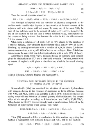 NITRATION AGENTS AND METHODS MORE RARELY USED 103
2HNO3 + N2O3 <-> 2N2O4 + H2O (d)
H2 SO4 .qH2 O + H2 O = H2 SO4 .(q+1)H2 O (e)
Thus the overall equation would be:
RH + N2O4 + nH2SO4.mH2O -> RNO2 + NSO5H + (n-l)H2SO4.(m+l)H2O
The principal assumption was that nitration of aromatic compounds in the
medium under consideration depends on the saturation of the free valences of the
sulphuric acid with nitrous acid and water. To make use of the most N2O4 the
ratio of free sulphuric acid to the amount of water (n-1) : (m+1), should by the
end of the reaction be not less than a certain minimum value, characteristic for
the compound being nitrated. For benzene the value is 4:1, for chlorobenzene
5:1, for toluene 1.8:1.
When using a solution of 1.1 mole N2O4 in 45% oleum for the nitration of
1 mole of benzene, Titov obtained dinitrobenzene with a yield 97-89% of theory.
Similarly, by treating nitrotoluene with a solution of N2O4 in oleum, 2,4-dinitro-
toluene was obtained with a yield 98% of theory. According to Titov, 2,4-dinitro-
toluene could be converted into 2,4,6-trinitrotoluene with a yield 85% of theory.
According to more recent views, nitrogen dioxide in sulphuric acid solution
gives the nitrosonium ion NO+
and a nitric acid molecule. The latter, treated with
an excess of sulphuric acid, gives a nitronium ion, which is the actual nitrating
agent :
N2O4 + H2SO4 + NO+
+ HNO3 + HSO4
-
(29)
HNO3 + 2H2SO4 + NO2
+
+ 2HSO4
-
+ H3O+
(30)
(Ingold, Gillespie, Graham, Hughes and Peeling [89]).
NITRATION WITH NITROGEN DIOXIDE IN THE PRESENCE
OF FRIEDEL-CRAFTS CATALYST
Schaarschmidt [38a] has examined the nitration of aromatic hydrocarbons
with nitrogen dioxide in the presence of aluminium or ferric chloride. Benzene
with N2O4 and AlCl3 forms a red complex at about 10°C, which decomposes on
adding water with the formation of a small quantity of chlorobenzene. The compo-
sition of the complex, according to Schaarschmidt, was 2AlC13.3C6H6.3N2O4.
When heated to 30-35°C however it underwent a transformation, followed by the
formation of nitrobenzene when diluted with water:
2AlCl3.3C6H6.3.N2O4 + H2O -> 2AlC13.H2O + 3C6H6.N2O4 (31)
C6H6.N2O4 + H2O -> C6H5.NO2 + HNO2 (31a)
Titov [34] assumed a different mechanism for this reaction, suggesting that
heating a hydrocarbon with nitrogen dioxide and AlCl3 led to the reaction:
3RH + 3N2O4 + 2AlC13 -> 3RNO2 + 3NOCl + Al2Cl3(OH)3 (32)
 