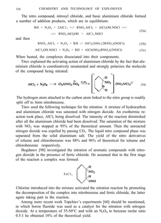 104 CHEMISTRY AND TECHNOLOGY OF EXPLOSIVES
The nitro compound, nitrosyl chloride, and basic aluminium chloride formed
a number of addition products, which are in equilibrium:
RH + N2O4 + 2AlC13 <-> RNO2.AlCl3 + AlCl2OH.NOCl <->
(33a)
and then
<-> RNO2.AlCl2OH + AlC13.NOCl
RNO2.AlCl3 + N2O4 + RH -> AlCl2(OH).(2RNO2)(NOCl) (33b)
AlC12OH.NOCl + N2O4 + RH + AlCl(OH)2(RNO2)(2NOCl) (33c)
When heated, the complexes dissociated into their components.
Titov explained the activating action of aluminium chloride by the fact that alu-
minium chloride is coordinatively unsaturated and strongly polarizes the molecule
of the compound being nitrated:
- -
(34)
The hydrogen atom attached to the carbon atom linked to the nitro group is readily
split off to form nitrobenzene.
Titov used the following technique for the nitration. A mixture of hydrocarbon
and aluminium chloride was saturated with nitrogen dioxide. An exothermic re-
action took place, AlCl3 being dissolved. The intensity of the reaction diminished
after all the aluminium chloride had been dissolved. The saturation of the mixture
with NO2 was stopped at 95% of the theoretical amount. Then the unreacted
nitrogen dioxide was expelled by passing CO2. The liquid nitro compound phase was
separated from the solid aluminium salt. The yield of the nitro derivatives
of toluene and chlorobenzene was 88% and 96% of theoretical for toluene and
chlorobenzene respectively.
Bogdanov [90] investigated the nitration of aromatic compounds with nitro-
gen dioxide in the presence of ferric chloride. He assumed that in the first stage
of the reaction a complex was formed:
FeC13
Chlorine introduced into the mixture activated the nitration reaction by promoting
the decomposition of the complex into nitrobenzene and ferric chloride, the latter
again taking part in the reaction.
Among more recent work Topchiev’s experiments [60] should be mentioned,
in which boron fluoride was used as a catalyst for the nitration with nitrogen
dioxide. At a temperature of 55-50°C and with an N2O4 to benzene molar ratio
0.5:1 he obtained 18% of the theoretical yield.
 