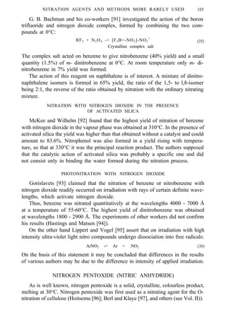 NITRATION AGENTS AND METHODS MORE RARELY USED 105
G. B. Bachman and his co-workers [91] investigated the action of the boron
trifluoride and nitrogen dioxide complex, formed by combining the two com-
pounds at 0°C:
BF3 + N2O4 -> [F3B<-NO2]-NO2
+
(35)
Crystalline complex salt
The complex salt acted on benzene to give nitrobenzene (40% yield) and a small
quantity (1.5%) of m- dinitrobenzene at 0°C. At room temperature only m- di-
nitrobenzene in 7% yield was formed.
The action of this reagent on naphthalene is of interest. A mixture of dinitro-
naphthalene isomers is formed in 65% yield, the ratio of the 1,5- to l,8-isomer
being 2:1, the reverse of the ratio obtained by nitration with the ordinary nitrating
mixture.
NITRATION WITH NITROGEN DIOXIDE IN THE PRESENCE
OF ACTIVATED SILICA
McKee and Wilhelm [92] found that the highest yield of nitration of benzene
with nitrogen dioxide in the vapour phase was obtained at 310°C. In the presence of
activated silica the yield was higher than that obtained without a catalyst and could
amount to 83.6%. Nitrophenol was also formed in a yield rising with tempera-
ture, so that at 330°C it was the principal reaction product. The authors supposed
that the catalytic action of activated silica was probably a specific one and did
not consist only in binding the water formed during the nitration process.
PHOTONITRATION WITH NITROGEN DIOXIDE
Gorislavets [93] claimed that the nitration of benzene or nitrobenzene with
nitrogen dioxide readily occurred on irradiation with rays of certain definite wave-
lengths, which activate nitrogen dioxide.
Thus, benzene was nitrated quantitatively at the wavelengths 4000 - 7000 Å
at a temperature of 55-60°C. The highest yield of dinitrobenzene was obtained
at wavelengths 1800 - 2900 Å. The experiments of other workers did not confirm
his results (Hastings and Matsen [94]).
On the other hand Lippert and Vogel [95] assert that on irradiation with high
intensity ultra-violet light nitro compounds undergo dissociation into free radicals:
ArNO2 -> Ar + .NO2 (36)
On the basis of this statement it may be concluded that differences in the results
of various authors may be due to the difference in intensity of applied irradiation.
NITROGEN PENTOXIDE (NITRIC ANHYDRIDE)
As is well known, nitrogen pentoxide is a solid, crystalline, colourless product,
melting at 30°C. Nitrogen pentoxide was first used as a nitrating agent for the O-
nitration of cellulose (Hoitsema [96]; Berl and Klaye [97], and others (see Vol. II)).
 