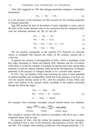 106 CHEMISTRY AND TECHNOLOGY OF EXPLOSIVES
Titov [34] suggested in 1941 that nitrogen pentoxide undergoes a heterolytic
dissociation:
N2O5 -> NO2
+
+ NO3
-
(37)
It is the presence of the nitronium ion that accounts for the nitrating properties
of nitrogen pentoxide.
Ogg [98] studied the heat of dissolution of nitric anhydride is water, and on
the basis of the results obtained came to the conclusion that the compound under-
went the following reactions (a), (b), (c) and (d):
N2O5 -> NO3 + NO2
(a)
N O 3 + N O 2 + N2 O 5 (b)
NO3 + NO2 -> NO2 + O2 + NO (c)
NO + N2O5 -> 3NO2 (d)
The (a) reaction corresponds to the reaction (37). Reaction (c) proceeds
slowly as compared with reaction (b), while, on the contrary, reaction (d) is
a fast one.
In general, the reaction of decomposition of N2O5, which is seemingly of the
first order (according to Smith and Daniels [99], Johnston and his co-workers
[100-102]), is in fact the resultant of reactions (a) and (b) and of the second order
reactions (c) and (d). Indeed, Johnston [100] found the decomposition of nitrogen
pentoxide in the presence of nitrogen dioxide to be a second order reaction.
In 1951, Titov and Shchitov [103] when examining the action of nitric anhydride
on normal paraffins and cycloparaffins, found that in the presence of an inert sol-
vent the reaction already started at 0°C, with the evolution of heat. Nitric acid
esters were formed in the reaction which, according to the authors, proceeded
through the following stages:
N2O5 <-> .ONO2 + .NO2
RH + .ONO2 -> R. + HONO2 (38)
R. + .ONO2 -> RONO2
For example, from n-hexane, secondary n-hexyl alcohol nitrate was obtained:
(39)
n-Hexane 2-Hexyl 2-Hexyl nitrate
NO2 formed in reaction (39) also reacted in accordance with (8) to give a nitro
compound along with an ester.
In reactions of N2O5 with the olefins the products obtained had structures
that confirmed Titov’s view on the heterolytic decomposition of N2O5 into NO2
+
and NO3
-
. For example, when treating cyclohexene with nitrogen pentoxide, T. E.
 
